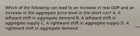 Which of the following can lead to an increase in real GDP and an increase in the aggregate price level in the short run? A. A leftward shift in aggregate demand B. A leftward shift in aggregate supply C. A rightward shift in aggregate supply D. A rightward shift in aggregate demand