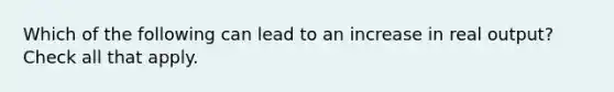 Which of the following can lead to an increase in real output? Check all that apply.