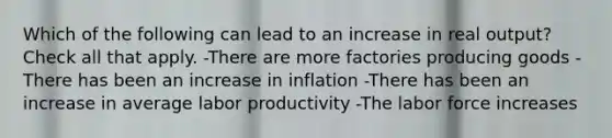 Which of the following can lead to an increase in real output? Check all that apply. -There are more factories producing goods -There has been an increase in inflation -There has been an increase in average labor productivity -The labor force increases