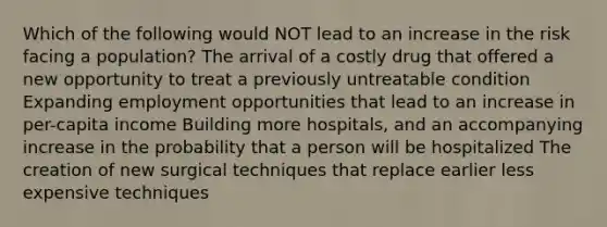 Which of the following would NOT lead to an increase in the risk facing a population? The arrival of a costly drug that offered a new opportunity to treat a previously untreatable condition Expanding employment opportunities that lead to an increase in per-capita income Building more hospitals, and an accompanying increase in the probability that a person will be hospitalized The creation of new surgical techniques that replace earlier less expensive techniques