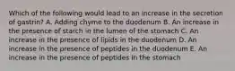 Which of the following would lead to an increase in the secretion of gastrin? A. Adding chyme to the duodenum B. An increase in the presence of starch in the lumen of the stomach C. An increase in the presence of lipids in the duodenum D. An increase in the presence of peptides in the duodenum E. An increase in the presence of peptides in the stomach