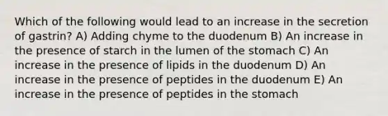 Which of the following would lead to an increase in the secretion of gastrin? A) Adding chyme to the duodenum B) An increase in the presence of starch in the lumen of the stomach C) An increase in the presence of lipids in the duodenum D) An increase in the presence of peptides in the duodenum E) An increase in the presence of peptides in the stomach