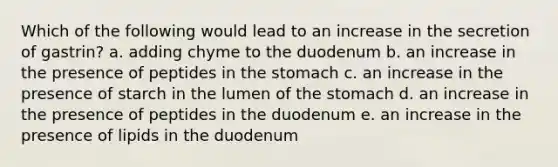 Which of the following would lead to an increase in the secretion of gastrin? a. adding chyme to the duodenum b. an increase in the presence of peptides in <a href='https://www.questionai.com/knowledge/kLccSGjkt8-the-stomach' class='anchor-knowledge'>the stomach</a> c. an increase in the presence of starch in the lumen of the stomach d. an increase in the presence of peptides in the duodenum e. an increase in the presence of lipids in the duodenum