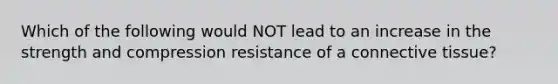 Which of the following would NOT lead to an increase in the strength and compression resistance of a connective tissue?