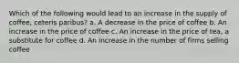 Which of the following would lead to an increase in the supply of coffee, ceteris paribus? a. A decrease in the price of coffee b. An increase in the price of coffee c. An increase in the price of tea, a substitute for coffee d. An increase in the number of firms selling coffee