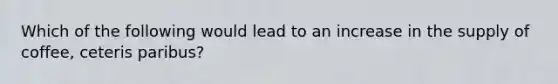 Which of the following would lead to an increase in the supply of coffee, ceteris paribus?