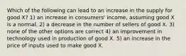 Which of the following can lead to an increase in the supply for good X? 1) an increase in consumers' income, assuming good X is a normal. 2) a decrease in the number of sellers of good X. 3) none of the other options are correct 4) an improvement in technology used in production of good X. 5) an increase in the price of inputs used to make good X.