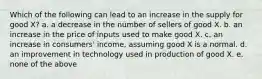 Which of the following can lead to an increase in the supply for good X? a. a decrease in the number of sellers of good X. b. an increase in the price of inputs used to make good X. c. an increase in consumers' income, assuming good X is a normal. d. an improvement in technology used in production of good X. e. none of the above