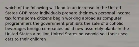 which of the following will lead to an increase in the United States GDP more individuals prepare their own personal income tax forms some citizens begin working abroad as computer programmers the government prohibits the sale of alcoholic beverages foreign companies build new assembly plants in the United States a million United States household sell their used cars to their children