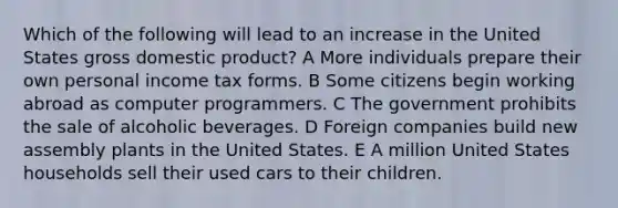 Which of the following will lead to an increase in the United States gross domestic product? A More individuals prepare their own personal income tax forms. B Some citizens begin working abroad as computer programmers. C The government prohibits the sale of alcoholic beverages. D Foreign companies build new assembly plants in the United States. E A million United States households sell their used cars to their children.