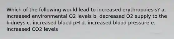 Which of the following would lead to increased erythropoiesis? a. increased environmental O2 levels b. decreased O2 supply to the kidneys c. increased blood pH d. increased blood pressure e. increased CO2 levels