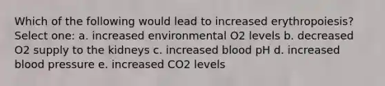 Which of the following would lead to increased erythropoiesis? Select one: a. increased environmental O2 levels b. decreased O2 supply to the kidneys c. increased blood pH d. increased blood pressure e. increased CO2 levels