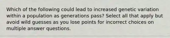 Which of the following could lead to increased genetic variation within a population as generations pass? Select all that apply but avoid wild guesses as you lose points for incorrect choices on multiple answer questions.