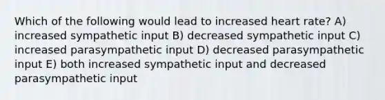 Which of the following would lead to increased heart rate? A) increased sympathetic input B) decreased sympathetic input C) increased parasympathetic input D) decreased parasympathetic input E) both increased sympathetic input and decreased parasympathetic input