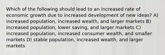 Which of the following should lead to an increased rate of economic growth due to increased development of new ideas? A) increased population, increased wealth, and larger markets B) increased population, lower saving, and larger markets C) increased population, increased consumer wealth, and smaller markets D) stable population, increased wealth, and larger markets