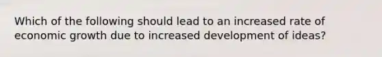 Which of the following should lead to an increased rate of economic growth due to increased development of ideas?