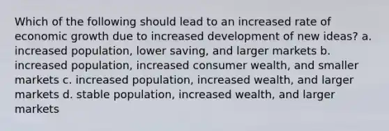 Which of the following should lead to an increased rate of economic growth due to increased development of new ideas? a. increased population, lower saving, and larger markets b. increased population, increased consumer wealth, and smaller markets c. increased population, increased wealth, and larger markets d. stable population, increased wealth, and larger markets