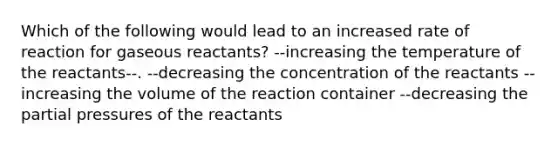 Which of the following would lead to an increased rate of reaction for gaseous reactants? --increasing the temperature of the reactants--. --decreasing the concentration of the reactants --increasing the volume of the reaction container --decreasing the partial pressures of the reactants