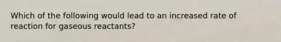 Which of the following would lead to an increased rate of reaction for gaseous reactants?