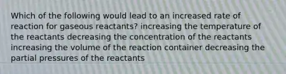 Which of the following would lead to an increased rate of reaction for gaseous reactants? increasing the temperature of the reactants decreasing the concentration of the reactants increasing the volume of the reaction container decreasing the partial pressures of the reactants