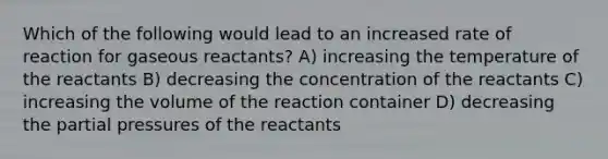 Which of the following would lead to an increased rate of reaction for gaseous reactants? A) increasing the temperature of the reactants B) decreasing the concentration of the reactants C) increasing the volume of the reaction container D) decreasing the partial pressures of the reactants