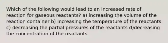 Which of the following would lead to an increased rate of reaction for gaseous reactants? a) increasing the volume of the reaction container b) increasing the temperature of the reactants c) decreasing the partial pressures of the reactants d)decreasing the concentration of the reactants