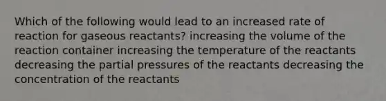 Which of the following would lead to an increased rate of reaction for gaseous reactants? increasing the volume of the reaction container increasing the temperature of the reactants decreasing the partial pressures of the reactants decreasing the concentration of the reactants