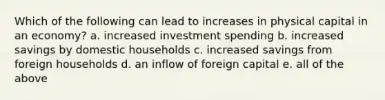 Which of the following can lead to increases in physical capital in an economy? a. increased investment spending b. increased savings by domestic households c. increased savings from foreign households d. an inflow of foreign capital e. all of the above