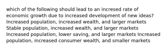 which of the following should lead to an incresed rate of economic growth due to increased development of new ideas? Increased population, increased wealth, and larger markets Stable population, increased wealth, and larger markets Increased population, lower saving, and larger markets Increased population, increased consumer wealth, and smaller markets