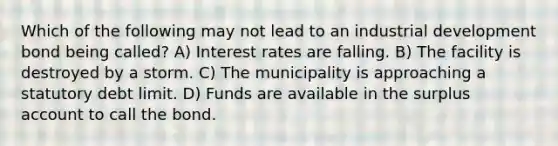 Which of the following may not lead to an industrial development bond being called? A) Interest rates are falling. B) The facility is destroyed by a storm. C) The municipality is approaching a statutory debt limit. D) Funds are available in the surplus account to call the bond.