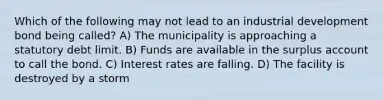 Which of the following may not lead to an industrial development bond being called? A) The municipality is approaching a statutory debt limit. B) Funds are available in the surplus account to call the bond. C) Interest rates are falling. D) The facility is destroyed by a storm