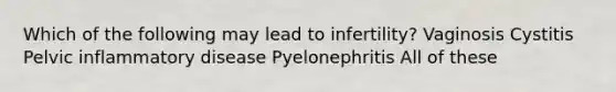 Which of the following may lead to infertility? Vaginosis Cystitis Pelvic inflammatory disease Pyelonephritis All of these