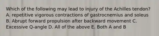 Which of the following may lead to injury of the Achilles tendon? A. repetitive vigorous contractions of gastrocnemius and soleus B. Abrupt forward propulsion after backward movement C. Excessive Q-angle D. All of the above E. Both A and B
