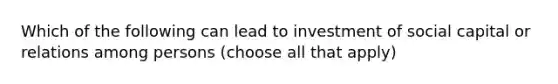 Which of the following can lead to investment of social capital or relations among persons (choose all that apply)