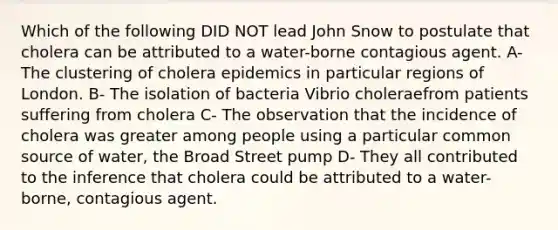 Which of the following DID NOT lead John Snow to postulate that cholera can be attributed to a water-borne contagious agent. A- The clustering of cholera epidemics in particular regions of London. B- The isolation of bacteria Vibrio choleraefrom patients suffering from cholera C- The observation that the incidence of cholera was greater among people using a particular common source of water, the Broad Street pump D- They all contributed to the inference that cholera could be attributed to a water-borne, contagious agent.