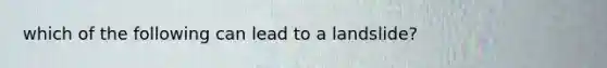 which of the following can lead to a landslide?