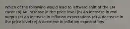 Which of the following would lead to leftward shift of the LM curve (a) An increase in the price level (b) An increase in real output (c) An increase in inflation expectations (d) A decrease in the price level (e) A decrease in inflation expectations