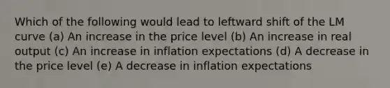 Which of the following would lead to leftward shift of the LM curve (a) An increase in the price level (b) An increase in real output (c) An increase in inflation expectations (d) A decrease in the price level (e) A decrease in inflation expectations