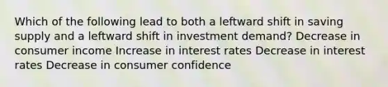 Which of the following lead to both a leftward shift in saving supply and a leftward shift in investment demand? Decrease in consumer income Increase in interest rates Decrease in interest rates Decrease in consumer confidence