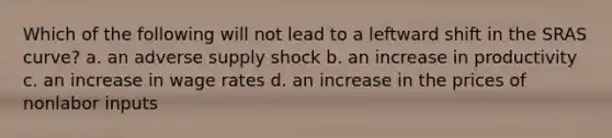 Which of the following will not lead to a leftward shift in the SRAS curve? a. an adverse supply shock b. an increase in productivity c. an increase in wage rates d. an increase in the prices of nonlabor inputs