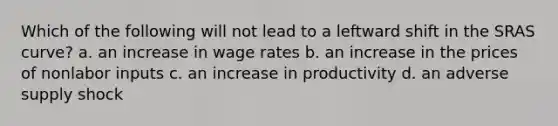 Which of the following will not lead to a leftward shift in the SRAS curve? a. an increase in wage rates b. an increase in the prices of nonlabor inputs c. an increase in productivity d. an adverse supply shock