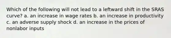 Which of the following will not lead to a leftward shift in the SRAS curve? a. an increase in wage rates b. an increase in productivity c. an adverse supply shock d. an increase in the prices of nonlabor inputs