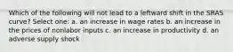 Which of the following will not lead to a leftward shift in the SRAS curve? Select one: a. an increase in wage rates b. an increase in the prices of nonlabor inputs c. an increase in productivity d. an adverse supply shock