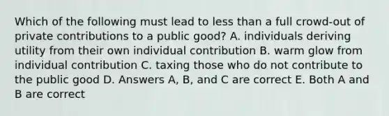 Which of the following must lead to less than a full crowd-out of private contributions to a public good? A. individuals deriving utility from their own individual contribution B. warm glow from individual contribution C. taxing those who do not contribute to the public good D. Answers A, B, and C are correct E. Both A and B are correct