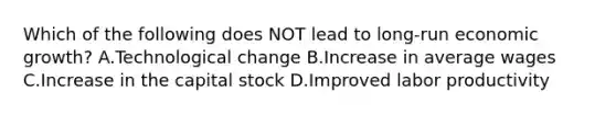 Which of the following does NOT lead to long-run economic growth​? A.Technological change B.Increase in average wages C.Increase in the capital stock D.Improved labor productivity