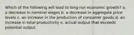 Which of the following will lead to long-run economic growth? a. a decrease in nominal wages b. a decrease in aggregate price levels c. an increase in the production of consumer goods d. an increase in total productivity e. actual output that exceeds potential output