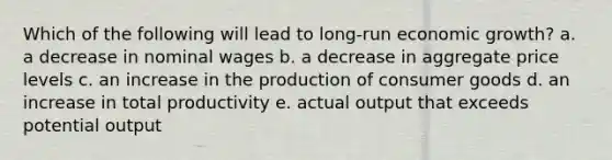 Which of the following will lead to long-run economic growth? a. a decrease in nominal wages b. a decrease in aggregate price levels c. an increase in the production of consumer goods d. an increase in total productivity e. actual output that exceeds potential output