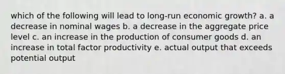 which of the following will lead to long-run economic growth? a. a decrease in nominal wages b. a decrease in the aggregate price level c. an increase in the production of consumer goods d. an increase in total factor productivity e. actual output that exceeds potential output