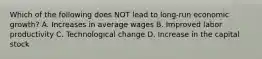 Which of the following does NOT lead to long-run economic growth? A. Increases in average wages B. Improved labor productivity C. Technological change D. Increase in the capital stock