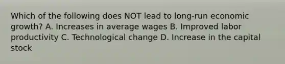 Which of the following does NOT lead to long-run economic growth? A. Increases in average wages B. Improved labor productivity C. Technological change D. Increase in the capital stock